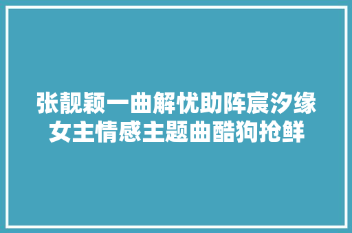 张靓颖一曲解忧助阵宸汐缘女主情感主题曲酷狗抢鲜