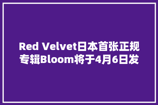 Red Velvet日本首张正规专辑Bloom将于4月6日发行