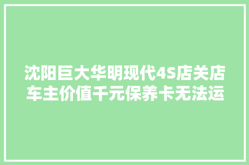 沈阳巨大华明现代4S店关店车主价值千元保养卡无法运用