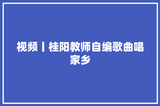 视频丨桂阳教师自编歌曲唱家乡