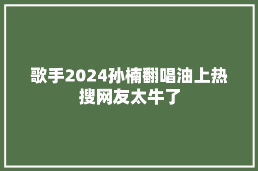 歌手2024孙楠翻唱油上热搜网友太牛了