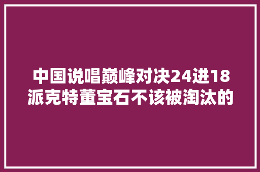 中国说唱巅峰对决24进18派克特董宝石不该被淘汰的