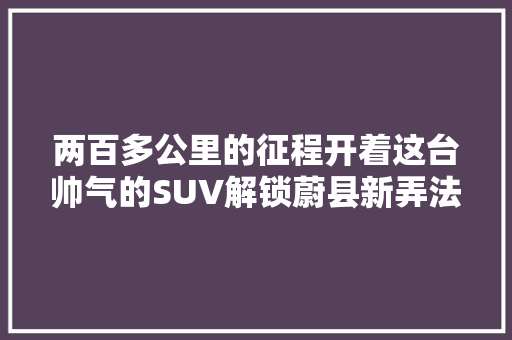 两百多公里的征程开着这台帅气的SUV解锁蔚县新弄法
