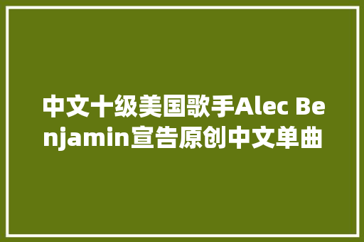 中文十级美国歌手Alec Benjamin宣告原创中文单曲成长