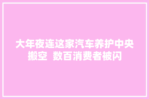 大年夜连这家汽车养护中央搬空  数百消费者被闪