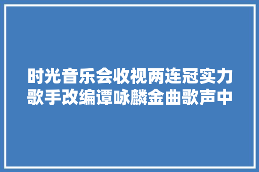 时光音乐会收视两连冠实力歌手改编谭咏麟金曲歌声中的情谊更动人
