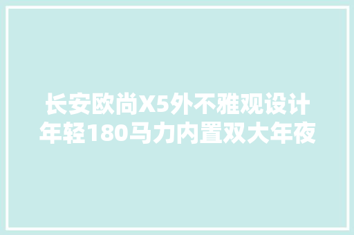 长安欧尚X5外不雅观设计年轻180马力内置双大年夜屏年轻人的不错选择