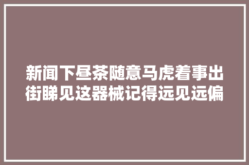 新闻下昼茶随意马虎着事出街睇见这器械记得远见远偏玉城许多若干地方有