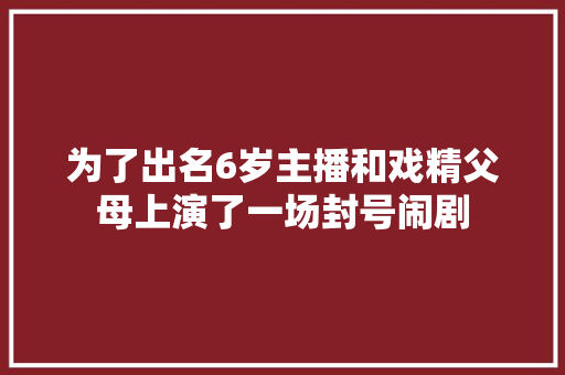 为了出名6岁主播和戏精父母上演了一场封号闹剧