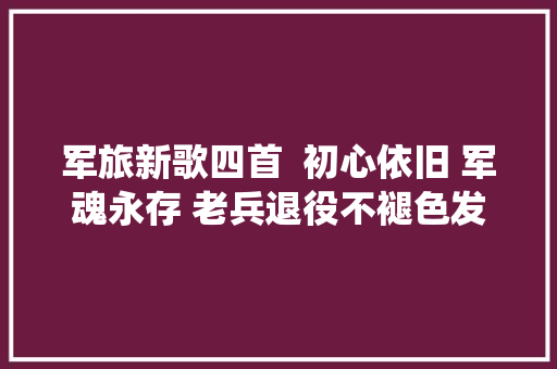 军旅新歌四首  初心依旧 军魂永存 老兵退役不褪色发挥余热写颂歌