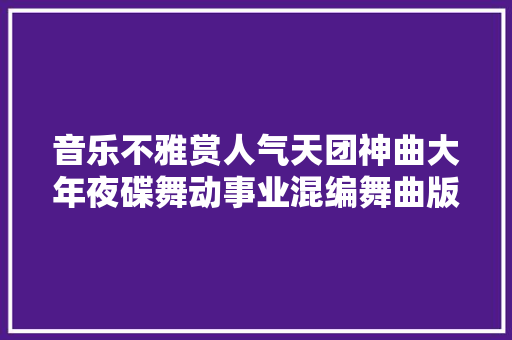 音乐不雅赏人气天团神曲大年夜碟舞动事业混编舞曲版