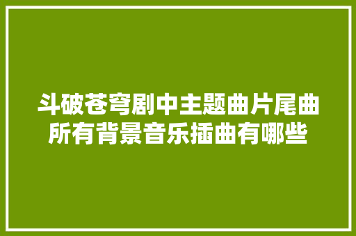 斗破苍穹剧中主题曲片尾曲所有背景音乐插曲有哪些