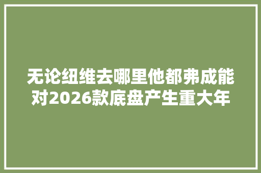 无论纽维去哪里他都弗成能对2026款底盘产生重大年夜影响
