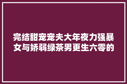 完结甜宠宠夫大年夜力强暴女与娇弱绿茶男更生六零的舒心日子
