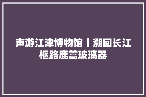 声游江津博物馆丨溯回长江枢路鹿蒿玻璃器