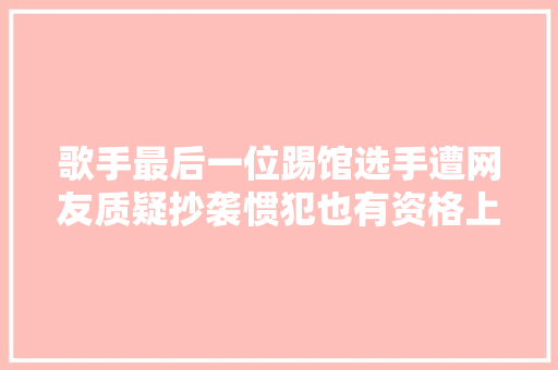 歌手最后一位踢馆选手遭网友质疑抄袭惯犯也有资格上节目