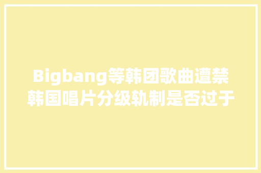 Bigbang等韩团歌曲遭禁韩国唱片分级轨制是否过于严苛