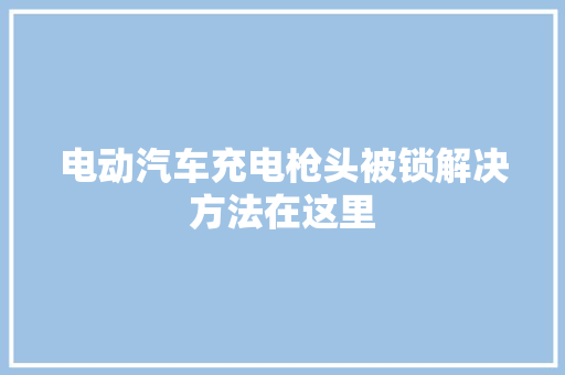 电动汽车充电枪头被锁解决方法在这里