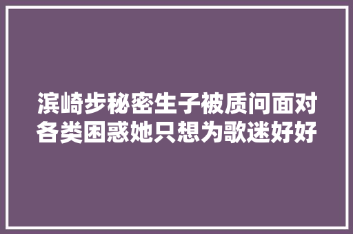 滨崎步秘密生子被质问面对各类困惑她只想为歌迷好好唱歌
