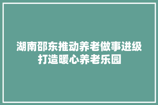 湖南邵东推动养老做事进级打造暖心养老乐园