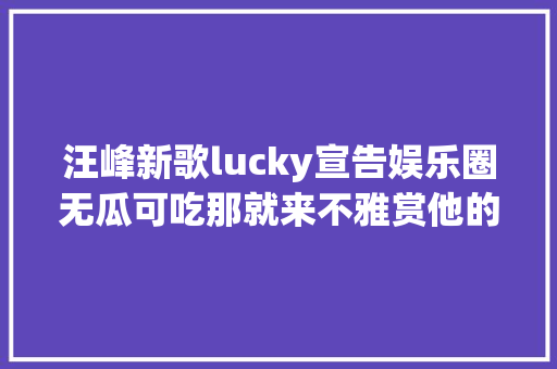 汪峰新歌lucky宣告娱乐圈无瓜可吃那就来不雅赏他的作品