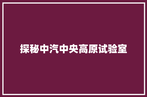 探秘中汽中央高原试验室