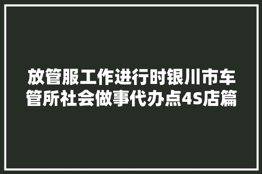 放管服工作进行时银川市车管所社会做事代办点4S店篇广大车主可以就近选择解决点啦