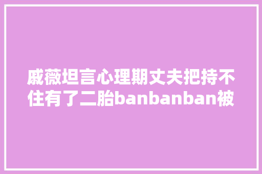 戚薇坦言心理期丈夫把持不住有了二胎banbanban被嘲笑公鸭嗓 休闲娱乐