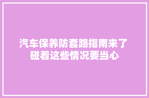 汽车保养防套路指南来了 碰着这些情况要当心