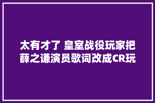 太有才了 皇室战役玩家把薛之谦演员歌词改成CR玩家 休闲娱乐