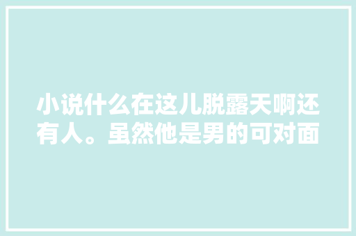 小说什么在这儿脱露天啊还有人。虽然他是男的可对面是女的