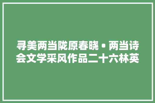 寻美两当陇原春晓 • 两当诗会文学采风作品二十六林英预谋组诗