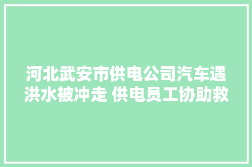河北武安市供电公司汽车遇洪水被冲走 供电员工协助救援