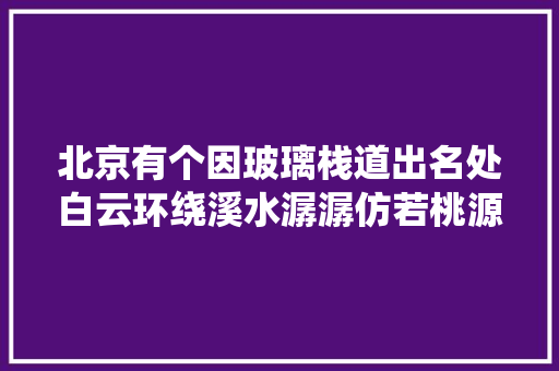 北京有个因玻璃栈道出名处白云环绕溪水潺潺仿若桃源胜地