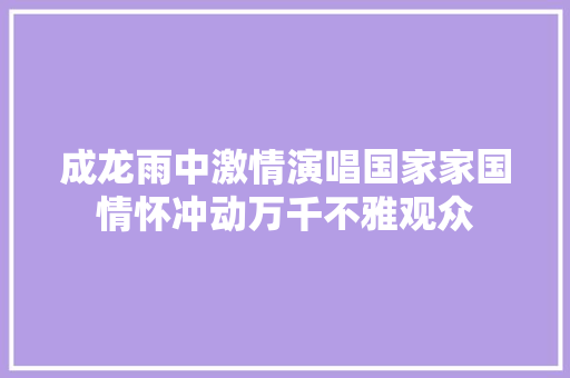 成龙雨中激情演唱国家家国情怀冲动万千不雅观众