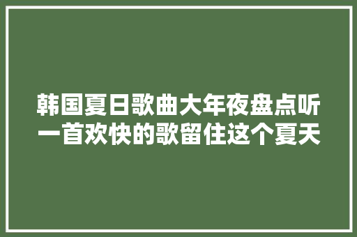 韩国夏日歌曲大年夜盘点听一首欢快的歌留住这个夏天美好的回忆