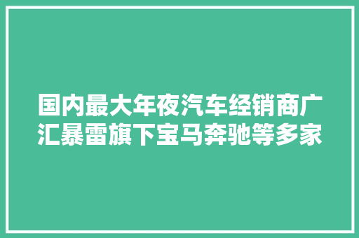 国内最大年夜汽车经销商广汇暴雷旗下宝马奔驰等多家4S店提车难