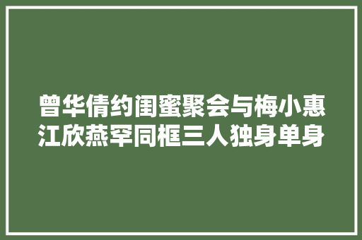 曾华倩约闺蜜聚会与梅小惠江欣燕罕同框三人独身单身多年但状态好