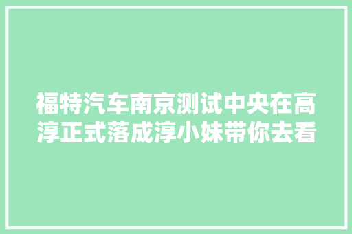 福特汽车南京测试中央在高淳正式落成淳小妹带你去看看