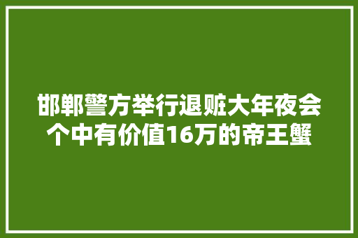 邯郸警方举行退赃大年夜会个中有价值16万的帝王蟹