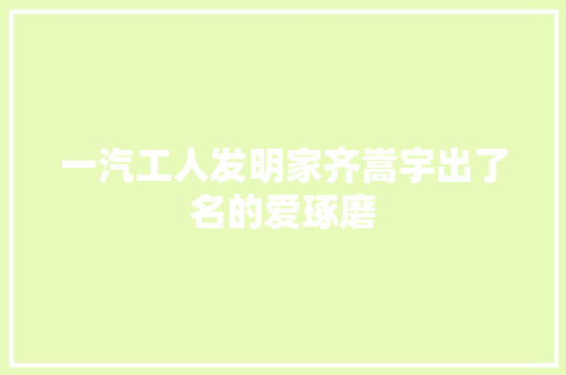 一汽工人发明家齐嵩宇出了名的爱琢磨