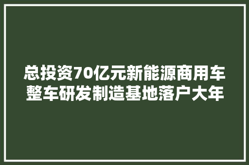 总投资70亿元新能源商用车整车研发制造基地落户大年夜同