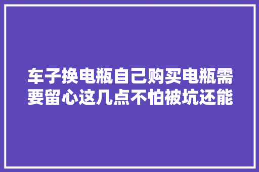 车子换电瓶自己购买电瓶需要留心这几点不怕被坑还能省钱