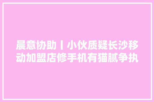 晨意协助丨小伙质疑长沙移动加盟店修手机有猫腻争执中手机被砸多方介入