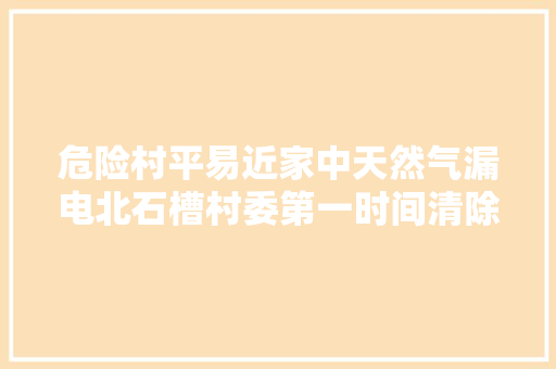 危险村平易近家中天然气漏电北石槽村委第一时间清除安然隐患获村平易近点赞
