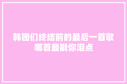 韩团们终结前的最后一首歌哪首最戳你泪点