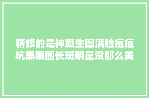 精修的是神颜生图满脸痘痘坑黑眼圈长斑明星没那么美