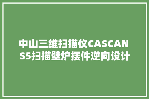中山三维扫描仪CASCAN S5扫描壁炉摆件逆向设计
