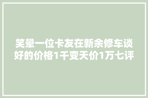 笑晕一位卡友在新余修车谈好的价格1千变天价1万七评论区起争议