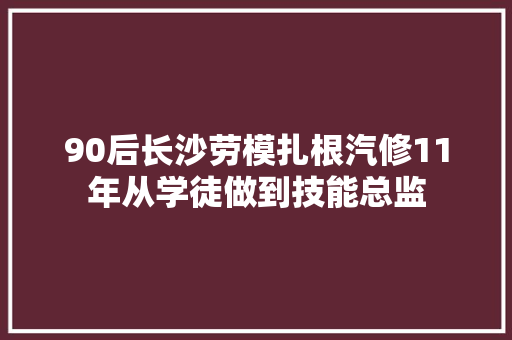 90后长沙劳模扎根汽修11年从学徒做到技能总监